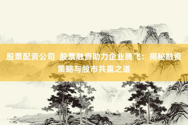 股票配资公司  股票融资助力企业腾飞：揭秘融资策略与股市共赢之道