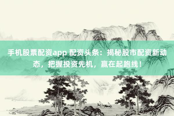 手机股票配资app 配资头条：揭秘股市配资新动态，把握投资先机，赢在起跑线！