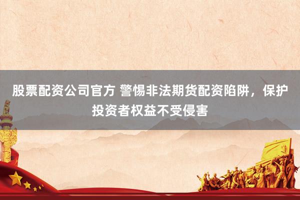 股票配资公司官方 警惕非法期货配资陷阱，保护投资者权益不受侵害
