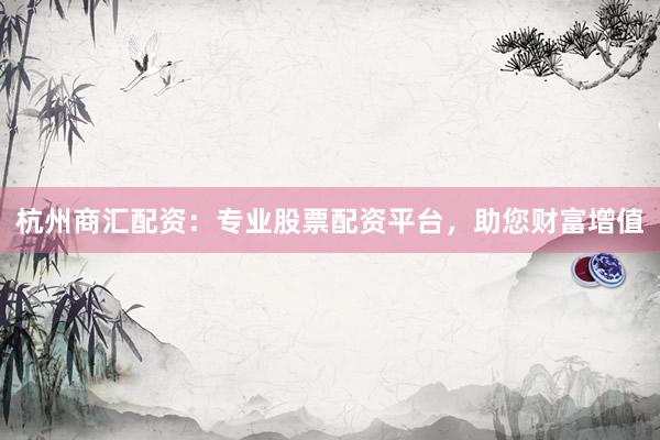 杭州商汇配资：专业股票配资平台，助您财富增值