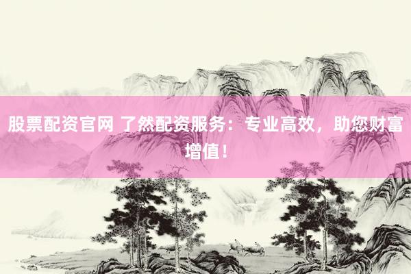 股票配资官网 了然配资服务：专业高效，助您财富增值！