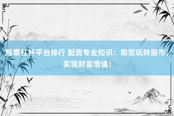 股票杠杆平台排行 配资专业知识：助您玩转股市，实现财富增值！