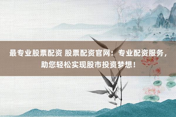 最专业股票配资 股票配资官网：专业配资服务，助您轻松实现股市投资梦想！