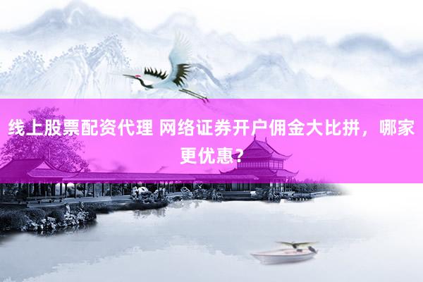 线上股票配资代理 网络证券开户佣金大比拼，哪家更优惠？