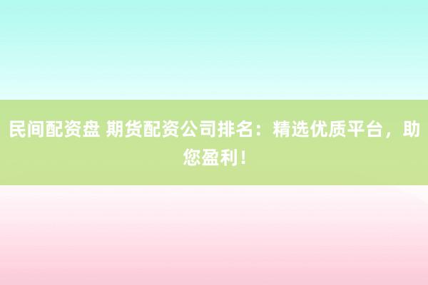 民间配资盘 期货配资公司排名：精选优质平台，助您盈利！