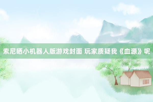 索尼晒小机器人版游戏封面 玩家质疑我《血源》呢