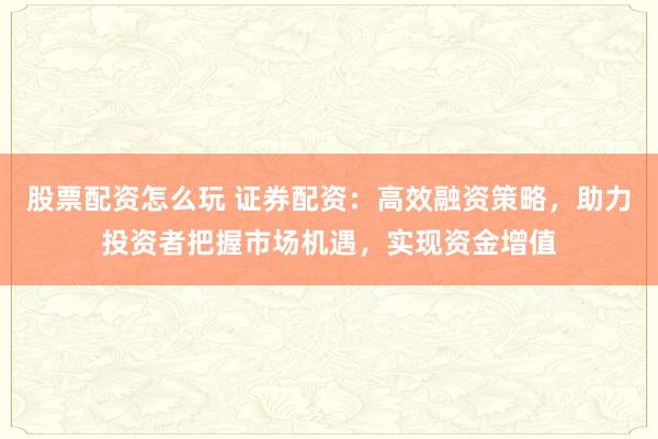 股票配资怎么玩 证券配资：高效融资策略，助力投资者把握市场机遇，实现资金增值