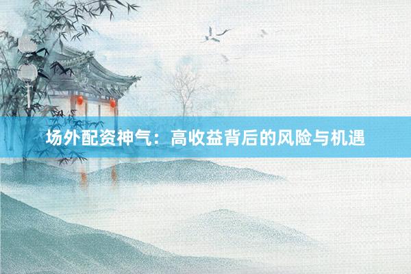 场外配资神气：高收益背后的风险与机遇