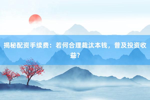 揭秘配资手续费：若何合理裁汰本钱，普及投资收益？
