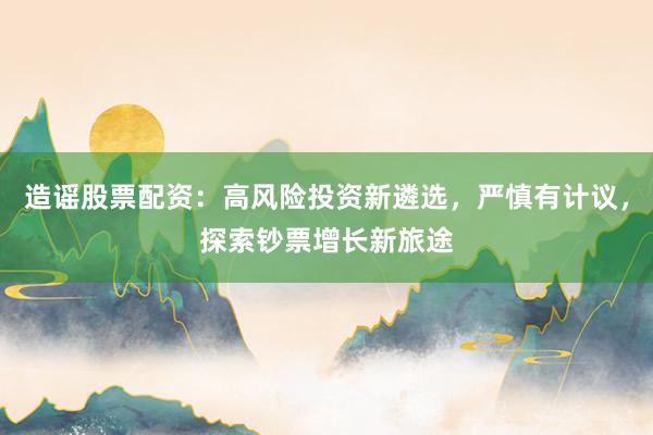 造谣股票配资：高风险投资新遴选，严慎有计议，探索钞票增长新旅途