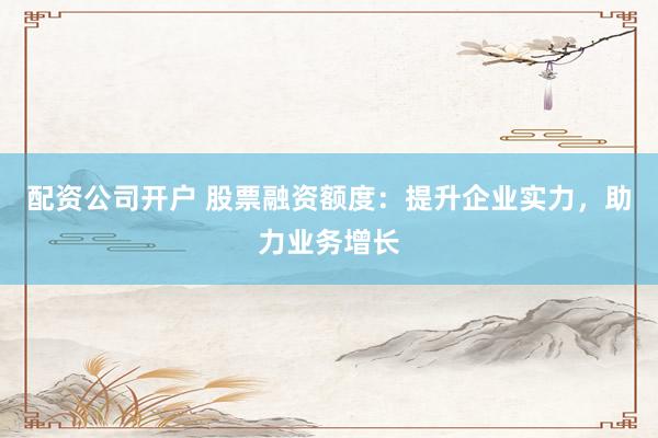 配资公司开户 股票融资额度：提升企业实力，助力业务增长