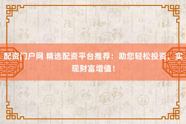 配资门户网 精选配资平台推荐：助您轻松投资，实现财富增值！
