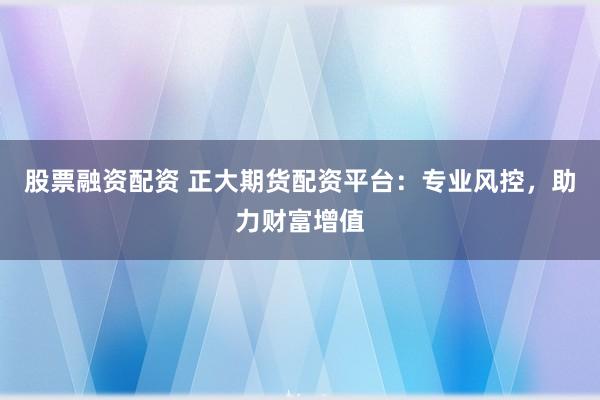 股票融资配资 正大期货配资平台：专业风控，助力财富增值