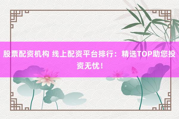 股票配资机构 线上配资平台排行：精选TOP助您投资无忧！