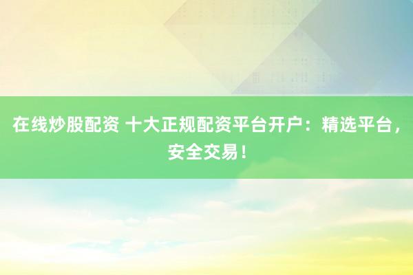 在线炒股配资 十大正规配资平台开户：精选平台，安全交易！