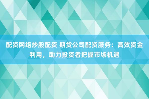 配资网络炒股配资 期货公司配资服务：高效资金利用，助力投资者把握市场机遇
