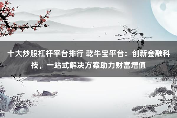 十大炒股杠杆平台排行 乾牛宝平台:创新金融科技,一站式解决方案助力财富增值