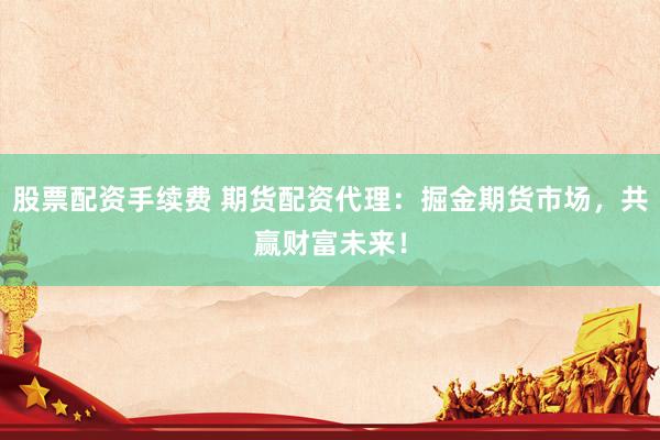 股票配资手续费 期货配资代理：掘金期货市场，共赢财富未来！