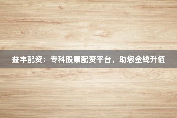 益丰配资：专科股票配资平台，助您金钱升值