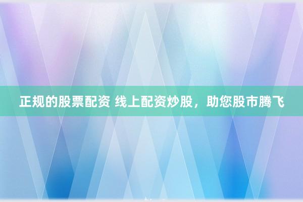 正规的股票配资 线上配资炒股，助您股市腾飞