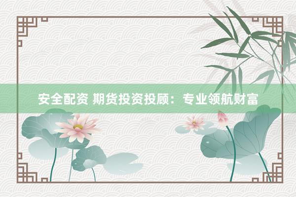 安全配资 期货投资投顾：专业领航财富