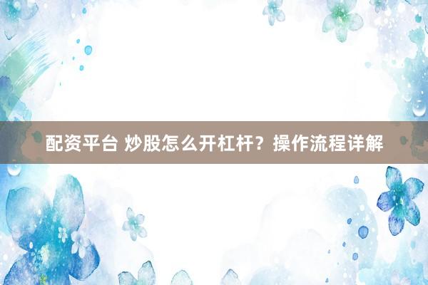 配资平台 炒股怎么开杠杆？操作流程详解