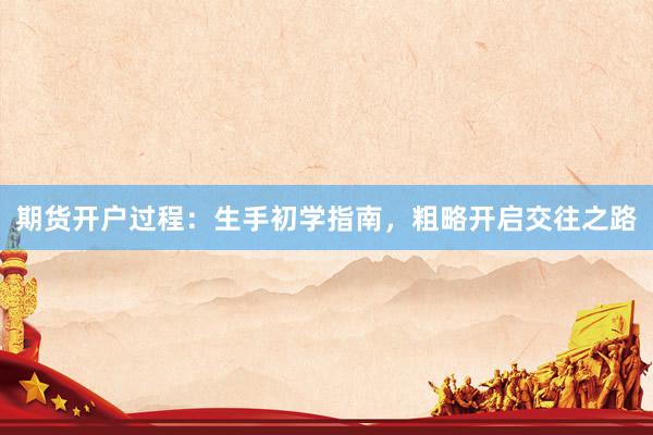 期货开户过程：生手初学指南，粗略开启交往之路