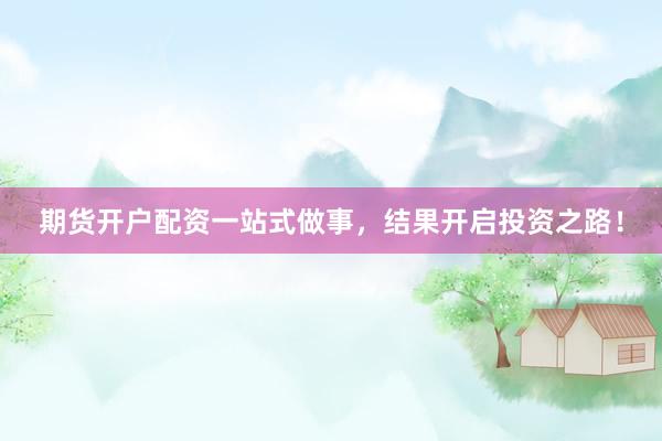期货开户配资一站式做事，结果开启投资之路！