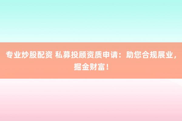 专业炒股配资 私募投顾资质申请：助您合规展业，掘金财富！