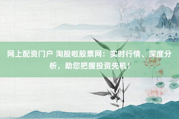 网上配资门户 淘股啦股票网:实时行情、深度分析,助您把握投资先机!