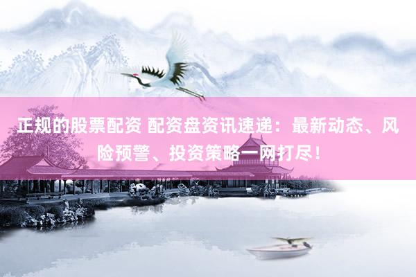 正规的股票配资 配资盘资讯速递：最新动态、风险预警、投资策略一网打尽！