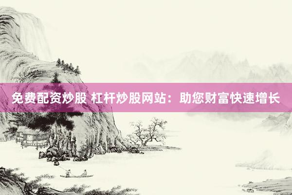 免费配资炒股 杠杆炒股网站：助您财富快速增长