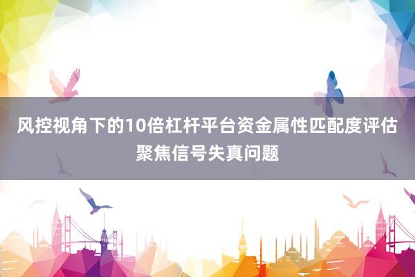 风控视角下的10倍杠杆平台资金属性匹配度评估聚焦信号失真问题