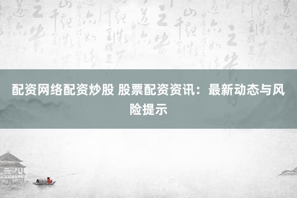 配资网络配资炒股 股票配资资讯：最新动态与风险提示