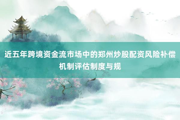 近五年跨境资金流市场中的郑州炒股配资风险补偿机制评估制度与规