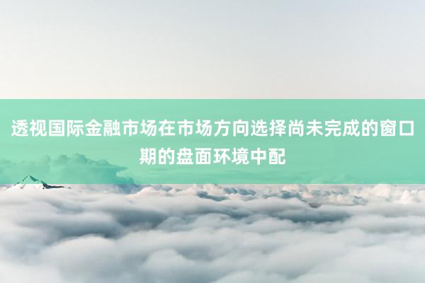 透视国际金融市场在市场方向选择尚未完成的窗口期的盘面环境中配