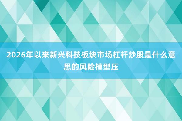 2026年以来新兴科技板块市场杠杆炒股是什么意思的风险模型压