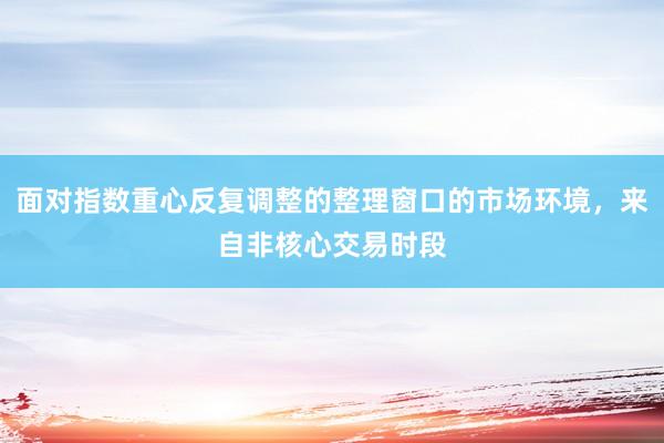 面对指数重心反复调整的整理窗口的市场环境，来自非核心交易时段