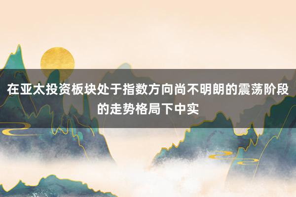在亚太投资板块处于指数方向尚不明朗的震荡阶段的走势格局下中实