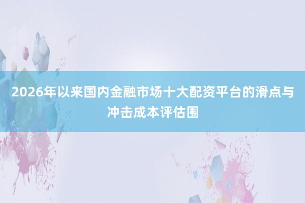 2026年以来国内金融市场十大配资平台的滑点与冲击成本评估围