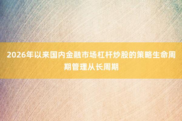 2026年以来国内金融市场杠杆炒股的策略生命周期管理从长周期