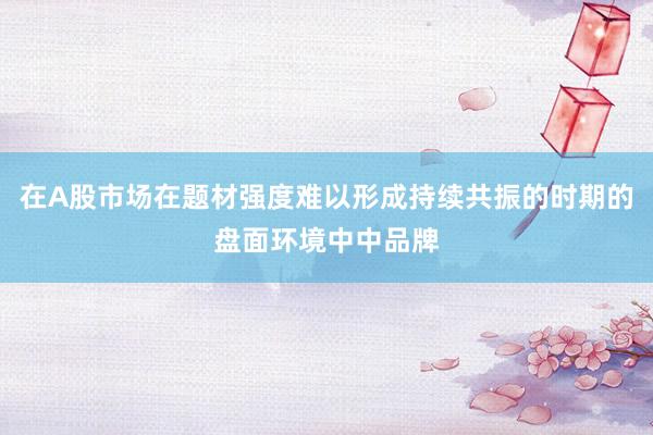 在A股市场在题材强度难以形成持续共振的时期的盘面环境中中品牌