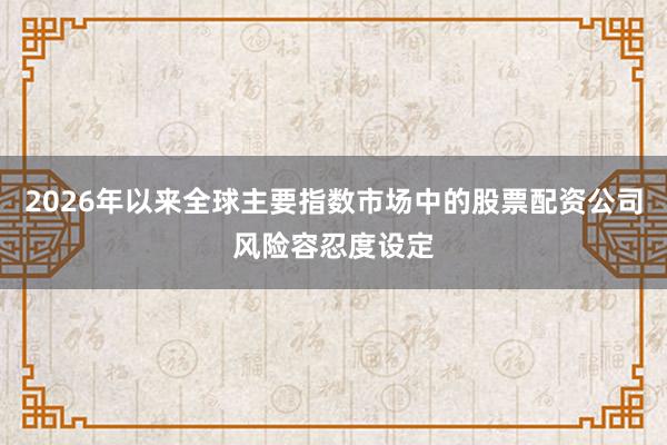 2026年以来全球主要指数市场中的股票配资公司风险容忍度设定