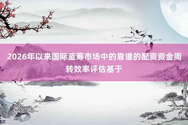 2026年以来国际蓝筹市场中的靠谱的配资资金周转效率评估基于