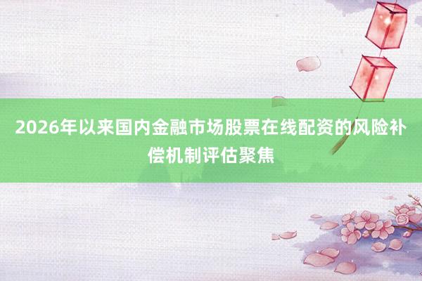 2026年以来国内金融市场股票在线配资的风险补偿机制评估聚焦