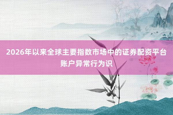 2026年以来全球主要指数市场中的证券配资平台账户异常行为识