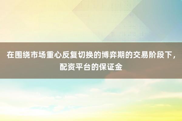 在围绕市场重心反复切换的博弈期的交易阶段下，配资平台的保证金