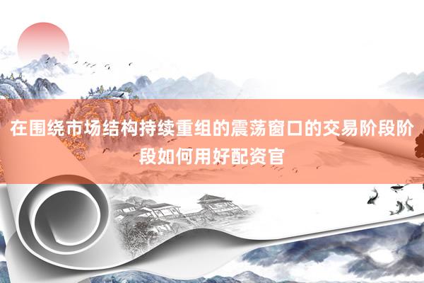 在围绕市场结构持续重组的震荡窗口的交易阶段阶段如何用好配资官