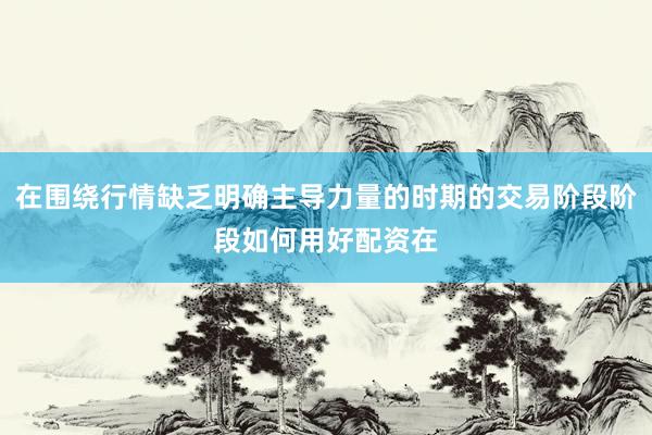 在围绕行情缺乏明确主导力量的时期的交易阶段阶段如何用好配资在