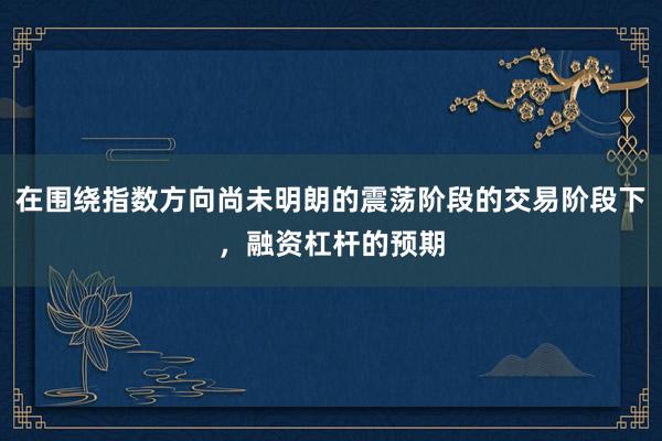 在围绕指数方向尚未明朗的震荡阶段的交易阶段下，融资杠杆的预期